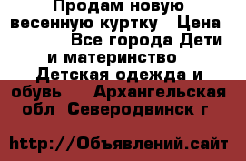 Продам новую весенную куртку › Цена ­ 1 500 - Все города Дети и материнство » Детская одежда и обувь   . Архангельская обл.,Северодвинск г.